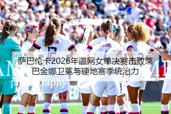 萨巴伦卡2026年温网女单决赛击败莱巴金娜卫冕与硬地赛季统治力