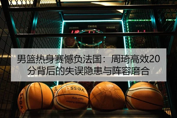 男篮热身赛憾负法国：周琦高效20分背后的失误隐患与阵容磨合