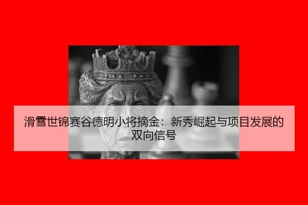 滑雪世锦赛谷德明小将摘金：新秀崛起与项目发展的双向信号